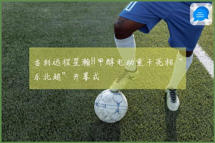 吉利远程星瀚H甲醇电动重卡亮相“东北超”开幕式