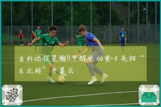吉利远程星瀚H甲醇电动重卡亮相“东北超”开幕式